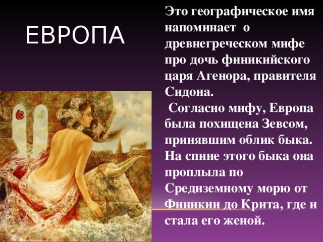 Это географическое имя напоминает о древнегреческом мифе про дочь финикийского царя Агенора, правителя Сидона.  Согласно мифу, Европа была похищена Зевсом, принявшим облик быка. На спине этого быка она проплыла по Средиземному морю от Финикии до Крита, где и стала его женой. ЕВРОПА