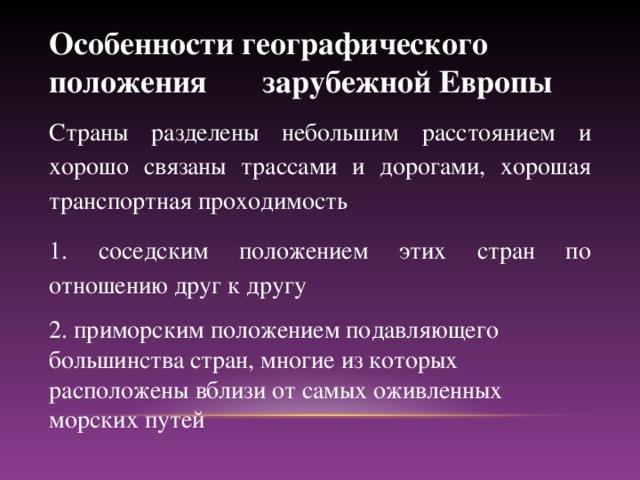 Особенности географического положения зарубежной Европы Страны разделены небольшим расстоянием и хорошо связаны трассами и дорогами, xopoшая транспортная проходимость 1. соседским положением этих стран по отношению друг к другу 2. приморским положением подавляющего большинства стран, многие из которых расположены вблизи от самых оживленных морских путей