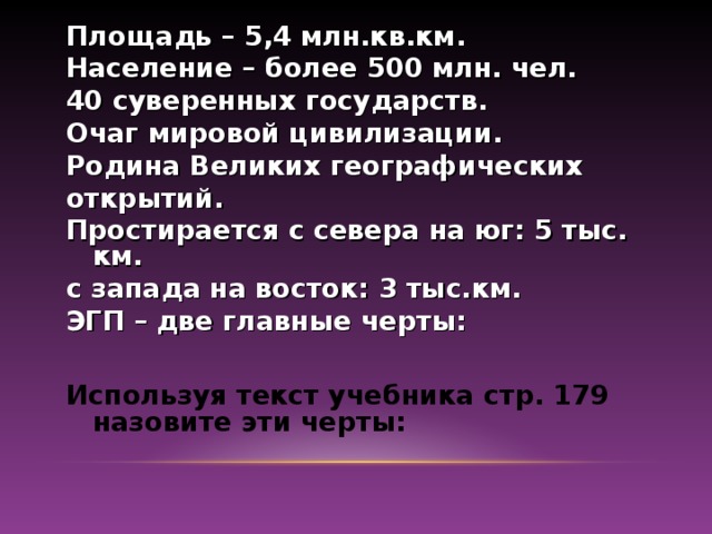 Площадь – 5,4 млн.кв.км. Население – более 500 млн. чел. 40 суверенных государств. Очаг мировой цивилизации. Родина Великих географических открытий. Простирается с севера на юг: 5 тыс. км. с запада на восток: 3 тыс.км. ЭГП – две главные черты:  Используя текст учебника стр. 179 назовите эти черты: