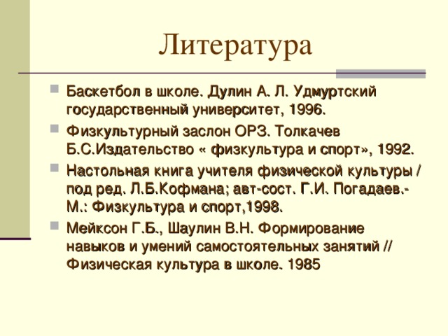 Литература Баскетбол в школе. Дулин А. Л. Удмуртский государственный университет, 1996. Физкультурный заслон ОРЗ. Толкачев Б.С.Издательство « физкультура и спорт», 1992. Настольная книга учителя физической культуры / под ред. Л.Б.Кофмана; авт-сост. Г.И. Погадаев.- М.: Физкультура и спорт,1998. Мейксон Г.Б., Шаулин В.Н. Формирование навыков и умений самостоятельных занятий // Физическая культура в школе. 1985  