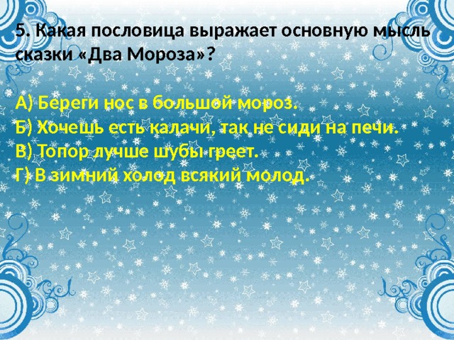 5. Какая пословица выражает основную мысль сказки «Два Мороза»?  А) Береги нос в большой мороз. Б) Хочешь есть калачи, так не сиди на печи. В) Топор лучше шубы греет. Г) В зимний холод всякий молод. 