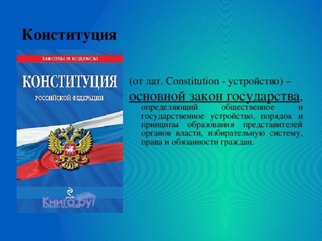(от лат. Constitution - устройство) – основной закон государства , определяющий общественное и государственное устройство, порядок и принципы образования представителей органов власти, избирательную систему, права и обязанности граждан. Конституция 