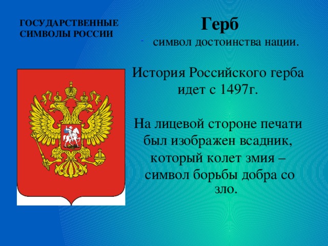 ГОСУДАРСТВЕННЫЕ СИМВОЛЫ РОССИИ   Герб символ достоинства нации. История Российского герба идет с 1497г. На лицевой стороне печати был изображен всадник, который колет змия – символ борьбы добра со зло. 