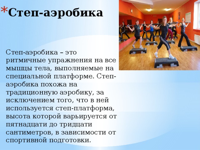 Степ-аэробика Степ-аэробика – это ритмичные упражнения на все мышцы тела, выполняемые на специальной платформе. Степ-аэробика похожа на традиционную аэробику, за исключением того, что в ней используется степ-платформа, высота которой варьируется от пятнадцати до тридцати сантиметров, в зависимости от спортивной подготовки.  
