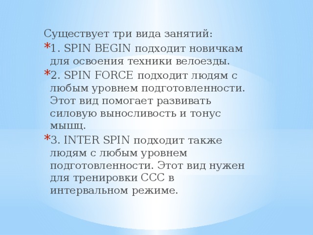 Существует три вида занятий: 1. SPIN BEGIN подходит новичкам для освоения техники велоезды. 2. SPIN FORCE подходит людям с любым уровнем подготовленности. Этот вид помогает развивать силовую выносливость и тонус мышц. 3. INTER SPIN подходит также людям с любым уровнем подготовленности. Этот вид нужен для тренировки ССС в интервальном режиме. 