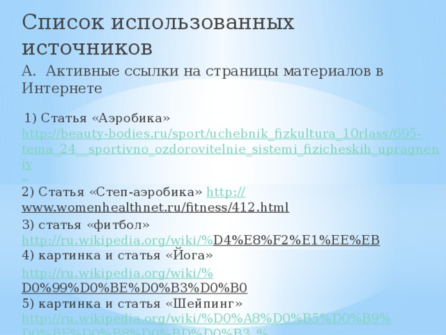 Список использованных источников А. Активные ссылки на страницы материалов в Интернете  1) Статья «Аэробика» http://beauty-bodies.ru/sport/uchebnik_fizkultura_10rlass/695-tema_24__sportivno_ozdorovitelnie_sistemi_fizicheskih_upragneniy _ 2) Статья «Степ-аэробика» http:// www.womenhealthnet.ru/fitness/412.html  3) статья «фитбол»  http://ru.wikipedia.org/wiki/% D4%E8%F2%E1%EE%EB   4) картинка и статья «Йога» http://ru.wikipedia.org/wiki/% D0%99%D0%BE%D0%B3%D0%B0   5) картинка и статья «Шейпинг» http://ru.wikipedia.org/wiki/%D0%A8%D0%B5%D0%B9%D0%BF%D0%B8%D0%BD%D0%B3_% 28%D1%81%D0%BF%D0%BE%D1%80%D1%82%29  