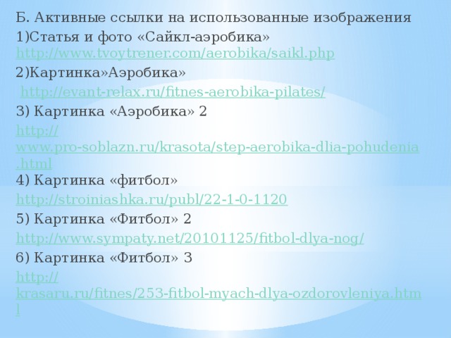 Б. Активные ссылки на использованные изображения 1)Статья и фото «Сайкл-аэробика»  http:// www.tvoytrener.com/aerobika/saikl.php 2)Картинка»Аэробика»  http://evant-relax.ru/fitnes-aerobika-pilates / 3) Картинка «Аэробика» 2 http:// www.pro-soblazn.ru/krasota/step-aerobika-dlia-pohudenia.html 4) Картинка «фитбол» http:// stroiniashka.ru/publ/22-1-0-1120 5) Картинка «Фитбол» 2 http://www.sympaty.net/20101125/fitbol-dlya-nog / 6) Картинка «Фитбол» 3 http:// krasaru.ru/fitnes/253-fitbol-myach-dlya-ozdorovleniya.html 