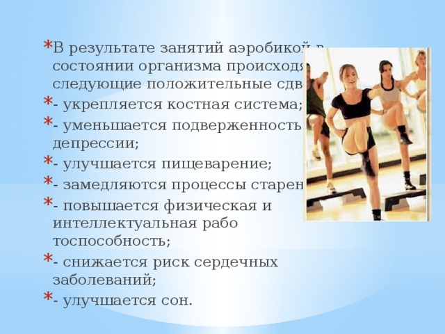 В результате занятий аэробикой в состоянии организ­ма происходят следующие положительные сдвиги: - укрепляется костная система; - уменьшается подверженность депрессии; - улучшается пищеварение; - замедляются процессы старения; - повышается физическая и интеллектуальная рабо­тоспособность; - снижается риск сердечных заболеваний; - улучшается сон. 