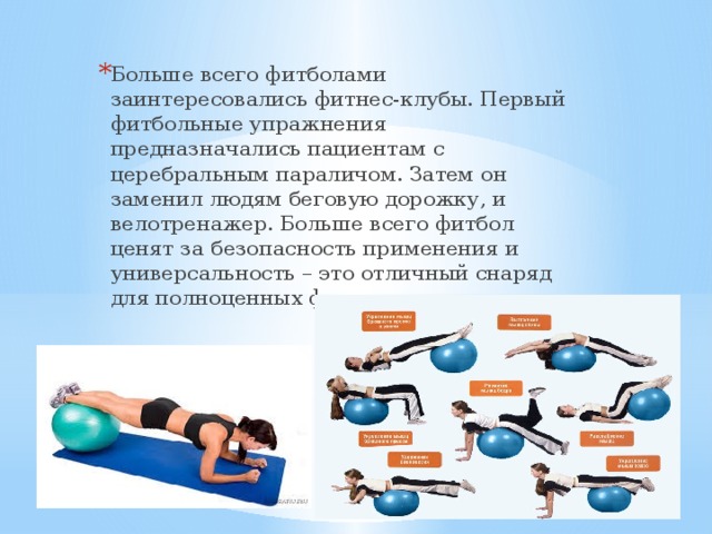 Больше всего фитболами заинтересовались фитнес-клубы. Первый фитбольные упражнения предназначались пациентам с церебральным параличом. Затем он заменил людям беговую дорожку, и велотренажер. Больше всего фитбол ценят за безопасность применения и универсальность – это отличный снаряд для полноценных физических тренировок. 