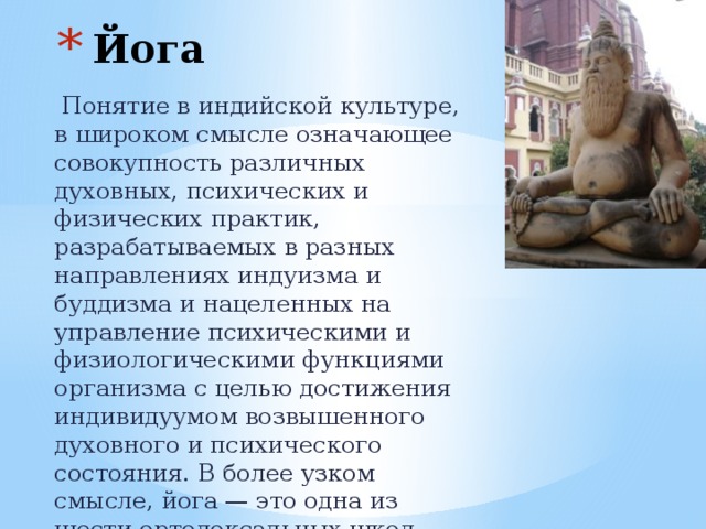 Йога  Понятие в индийской культуре, в широком смысле означающее совокупность различных духовных, психических и физических практик, разрабатываемых в разных направлениях индуизма и буддизма и нацеленных на управление психическими и физиологическими функциями организма с целью достижения индивидуумом возвышенного духовного и психического состояния. В более узком смысле, йога — это одна из шести ортодоксальных школ (даршан) философии индуизма 
