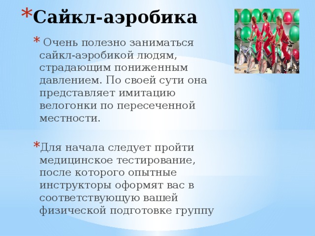 Сайкл-аэробика  Очень полезно заниматься сайкл-аэробикой людям, страдающим пониженным давлением. По своей сути она представляет имитацию велогонки по пересеченной местности. Для начала следует пройти медицинское тестирование, после которого опытные инструкторы оформят вас в соответствующую вашей физической подготовке группу 