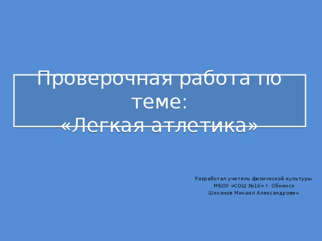 Проверочная работа по теме:  «Легкая атлетика» Разработал учитель физической культуры  МБОУ «СОШ №16» г. Обнинск Шеханов Михаил Александрович 