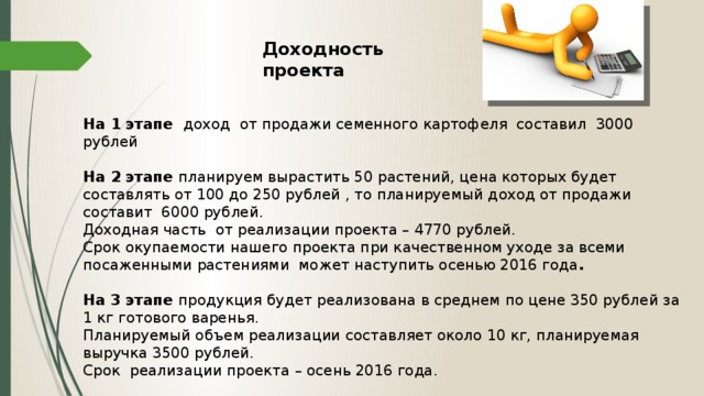 Доходность проекта  На 1 этапе доход от продажи семенного картофеля составил 3000 рублей  На 2 этапе планируем вырастить 50 растений, цена которых будет составлять от 100 до 250 рублей , то планируемый д оход от продажи составит 6000 рублей.  Доходная часть от реализации проекта – 4770 рублей.  Срок окупаемости нашего проекта при качественном уходе за всеми посаженными растениями может наступить осенью 2016 года .  На 3 этапе продукция будет реализована в среднем по цене 350 рублей за 1 кг готового варенья. Планируемый объем реализации составляет около 10 кг, планируемая выручка 3500 рублей. Срок реализации проекта – осень 2016 года.
