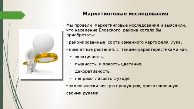 Мы провели маркетинговые исследования и выяснили, что население Еловского района хотело бы приобретать:  районированные сорта семенного картофеля, лука.  комнатные растения, с такими характеристиками как:  экзотичность;  пышность и яркость цветения;  декоративность;  неприхотливость в уходе.  экзотичность;  пышность и яркость цветения;  декоративность;  неприхотливость в уходе.  экологически чистую продукцию, приготовленную своими руками.  экологически чистую продукцию, приготовленную своими руками. Маркетинговые исследования