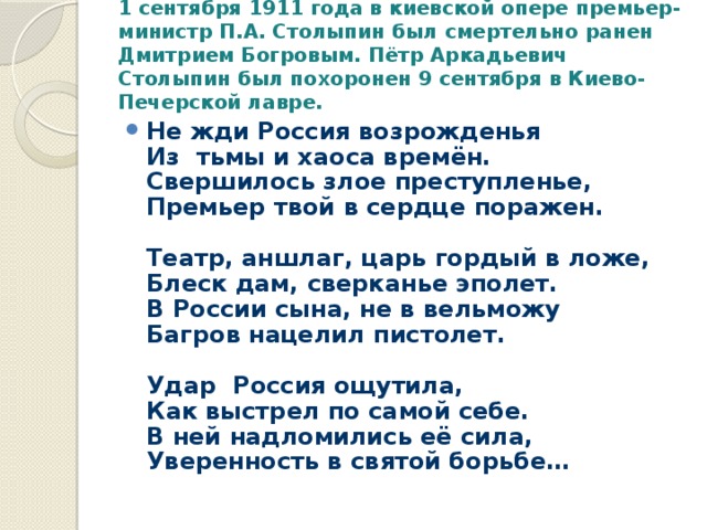 1 сентября 1911 года в киевской опере премьер-министр П.А. Столыпин был смертельно ранен Дмитрием Богровым. Пётр Аркадьевич Столыпин был похоронен 9 сентября в Киево-Печерской лавре.   Не жди Россия возрожденья  Из  тьмы и хаоса времён.  Свершилось злое преступленье,  Премьер твой в сердце поражен.   Театр, аншлаг, царь гордый в ложе,  Блеск дам, сверканье эполет.  В России сына, не в вельможу  Багров нацелил пистолет.                                             Удар  Россия ощутила,  Как выстрел по самой себе.  В ней надломились её сила,  Уверенность в святой борьбе… 