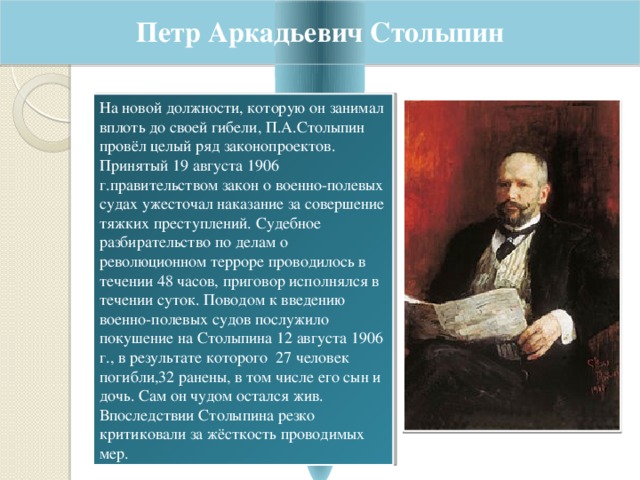 Петр Аркадьевич Столыпин На новой должности, которую он занимал вплоть до своей гибели, П.А.Столыпин провёл целый ряд законопроектов. Принятый 19 августа 1906 г.правительством закон о военно-полевых судах ужесточал наказание за совершение тяжких преступлений. Судебное разбирательство по делам о революционном терроре проводилось в течении 48 часов, приговор исполнялся в течении суток. Поводом к введению военно-полевых судов послужило покушение на Столыпина 12 августа 1906 г., в результате которого 27 человек погибли,32 ранены, в том числе его сын и дочь. Сам он чудом остался жив. Впоследствии Столыпина резко критиковали за жёсткость проводимых мер. 