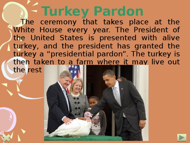 Turkey Pardon The ceremony that takes place at the White House every year. The President of the United States is presented with alive turkey, and the president has granted the turkey a “presidential pardon”. The turkey is then taken to a farm where it may live out the rest of its natural life. 