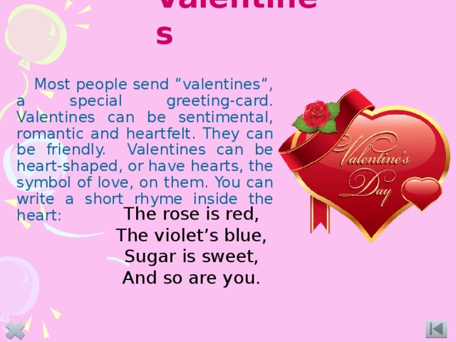 Valentines Most people send “valentines”, a special greeting-card. Valentines can be sentimental, romantic and heartfelt. They can be friendly. Valentines can be heart-shaped, or have hearts, the symbol of love, on them. You can write a short rhyme inside the heart:  The rose is red, The violet’s blue, Sugar is sweet, And so are you. 