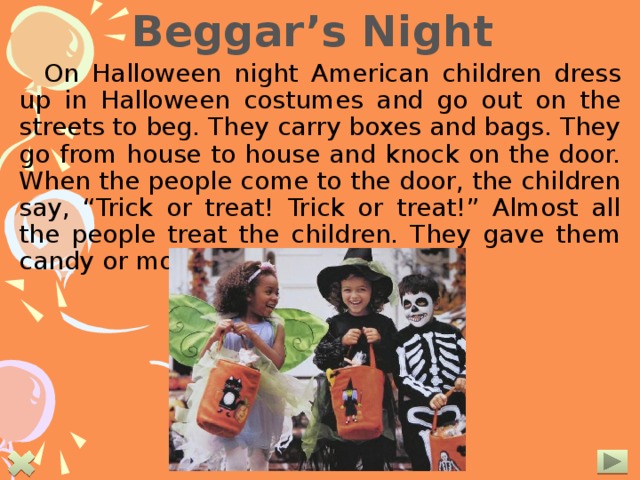  Beggar’s Night On Halloween night American children dress up in Halloween costumes and go out on the streets to beg. They carry boxes and bags. They go from house to house and knock on the door. When the people come to the door, the children say, “Trick or treat! Trick or treat!” Almost all the people treat the children. They gave them candy or money. 