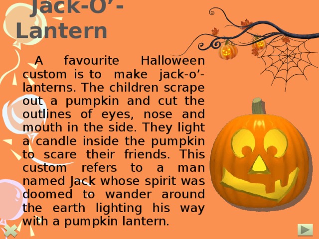  Jack-O’-Lantern A favourite Halloween custom is to make jack-o’-lanterns. The children scrape out a pumpkin and cut the outlines of eyes, nose and mouth in the side. They light a candle inside the pumpkin to scare their friends. This custom refers to a man named Jack whose spirit was doomed to wander around the earth lighting his way with a pumpkin lantern.  