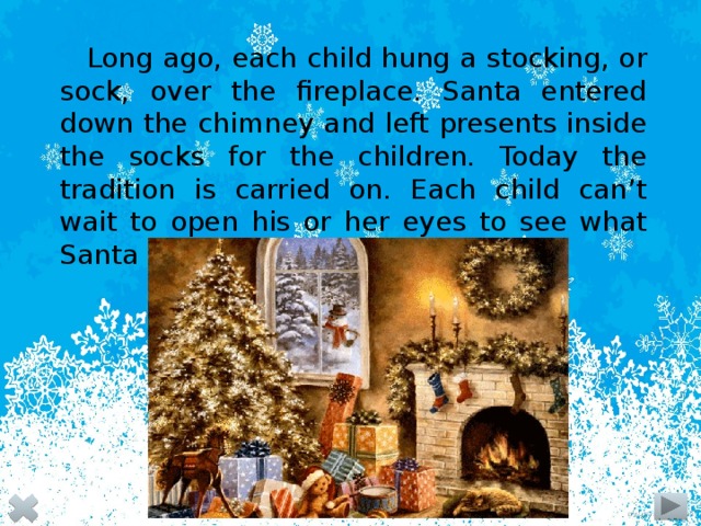 Long ago, each child hung a stocking, or sock, over the fireplace. Santa entered down the chimney and left presents inside the socks for the children. Today the tradition is carried on. Each child can’t wait to open his or her eyes to see what Santa has left in the stocking.  