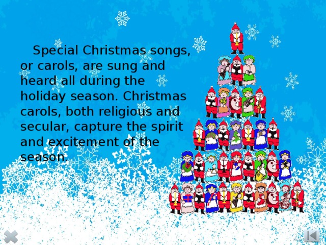 Special Christmas songs, or carols, are sung and heard all during the holiday season. Christmas carols, both religious and secular, capture the spirit and excitement of the season. 