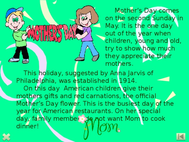    Mother’s Day comes on the second Sunday in May. It is the one day out of the year when children, young and old, try to show how much they appreciate their mothers.   This holiday, suggested by Anna Jarvis of Philadelphia, was established in 1914. On this day American children give their mothers gifts and red carnations, the official Mother’s Day flower. This is the busiest day of the year for American restaurants. On her special day, family members do not want Mom to cook dinner! 