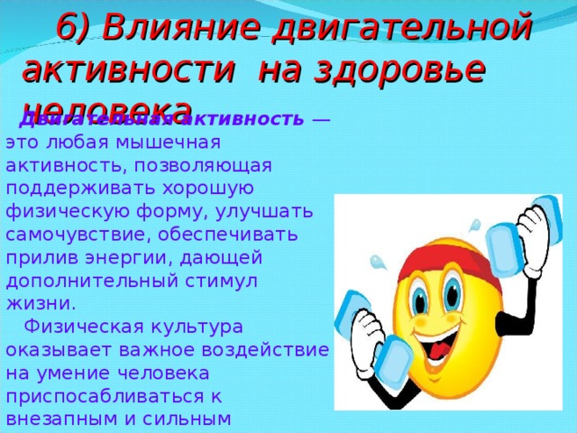  6) Влияние двигательной активности на здоровье человека  Двигательная активность — это любая мышечная активность, позволяющая поддерживать хорошую физическую форму, улучшать самочувствие, обеспечивать прилив энергии, дающей дополнительный стимул жизни.  Физическая культура оказывает важное воздействие на умение человека приспосабливаться к внезапным и сильным функциональным колебаниям. 