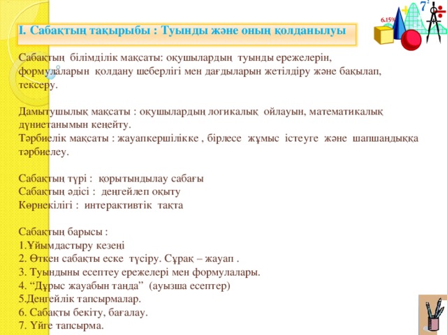 І. Сабақтың тақырыбы : Туынды және оның қолданылуы Сабақтың білімділік мақсаты: оқушылардың туынды ережелерін, формулаларын қолдану шеберлігі мен дағдыларын жетілдіру және бақылап, тексеру. Дамытушылық мақсаты : оқушылардың логикалық ойлауын, математикалық дүниетанымын кеңейту. Тәрбиелік мақсаты : жауапкершілікке , бірлесе жұмыс істеуге және шапшаңдыққа тәрбиелеу. Сабақтың түрі : қорытындылау сабағы Сабақтың әдісі : деңгейлеп оқыту Көрнекілігі : интерактивтік тақта Сабақтың барысы : 1.Ұйымдастыру кезеңі 2. Өткен сабақты еске түсіру. Сұрақ – жауап . 3. Туындыны есептеу ережелері мен формулалары. 4. “Дұрыс жауабын таңда” (ауызша есептер) 5.Деңгейлік тапсырмалар. 6. Сабақты бекіту, бағалау. 7. Үйге тапсырма. 