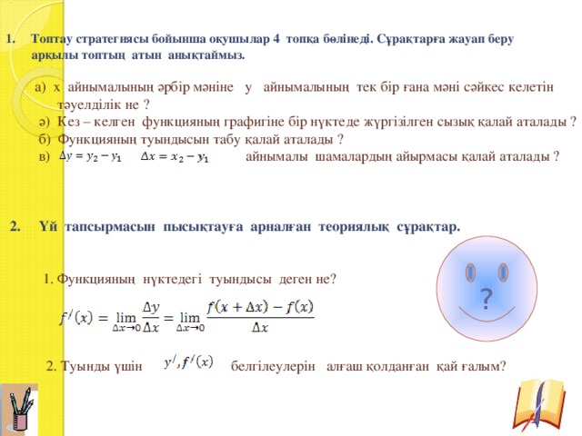  Топтау стратегиясы бойынша оқушылар 4 топқа бөлінеді. Сұрақтарға жауап беру  арқылы топтың атын анықтаймыз.  а) х айнымалының әрбір мәніне у айнымалының тек бір ғана мәні сәйкес келетін  тәуелділік не ?  ә) Кез – келген функцияның графигіне бір нүктеде жүргізілген сызық қалай аталады ?  б) Функцияның туындысын табу қалай аталады ?  в) айнымалы шамалардың айырмасы қалай аталады ?  2. Үй тапсырмасын пысықтауға арналған теориялық сұрақтар.  1. Функцияның нүктедегі туындысы деген не?  2. Туынды үшін белгілеулерін алғаш қолданған қай ғалым? ? 