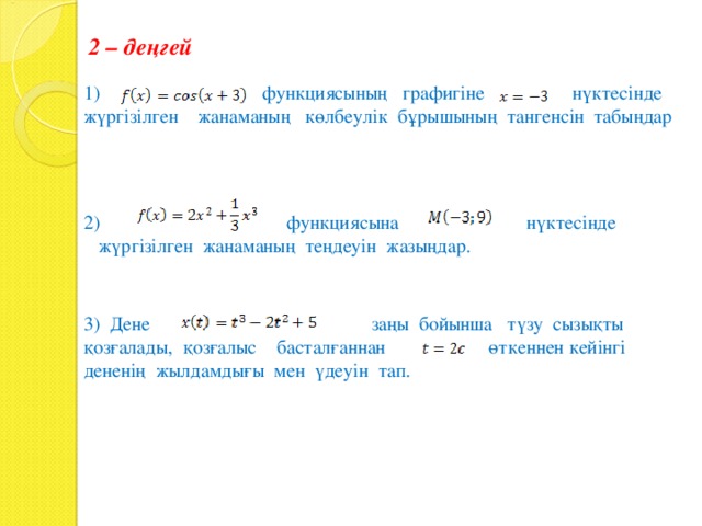 2 – деңгей 1) функциясының графигіне нүктесінде жүргізілген жанаманың көлбеулік бұрышының тангенсін табыңдар 2) функциясына нүктесінде жүргізілген жанаманың теңдеуін жазыңдар. 3) Дене заңы бойынша түзу сызықты қозғалады, қозғалыс басталғаннан өткеннен кейінгі дененің жылдамдығы мен үдеуін тап. 