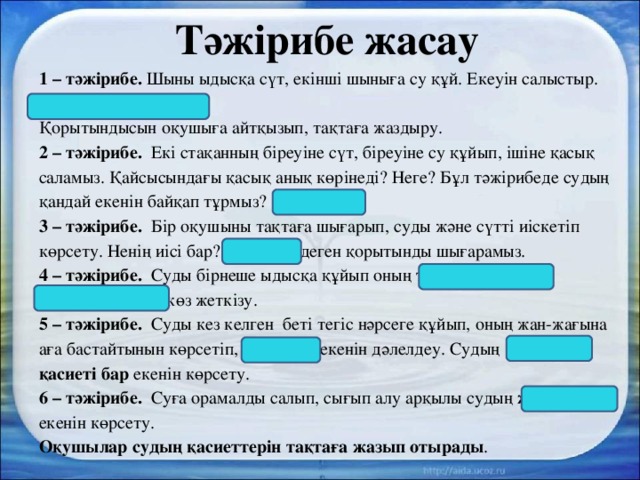 Тәжірибе жасау 1 – тәжірибе. Шыны ыдысқа сүт, екінші шыныға су құй. Екеуін салыстыр. Сүт-ақ, ал су-түссіз. Қорытындысын оқушыға айтқызып, тақтаға жаздыру. 2 – тәжірибе. Екі стақанның біреуіне сүт, біреуіне су құйып, ішіне қасық саламыз. Қайсысындағы қасық анық көрінеді? Неге? Бұл тәжірибеде судың қандай екенін байқап тұрмыз? Су-мөлдір. 3 – тәжірибе. Бір оқушыны тақтаға шығарып, суды және сүтті иіскетіп көрсету. Ненің иісі бар? Су-иіссіз деген қорытынды шығарамыз.  4 – тәжірибе. Суды бірнеше ыдысқа құйып оның тұрақты пішіні болмайтынына көз жеткізу. 5 – тәжірибе. Суды кез келген беті тегіс нәрсеге құйып, оның жан-жағына аға бастайтынын көрсетіп, су-сұйық екенін дәлелдеу. Судың жұққыш қасиеті бар екенін көрсету. 6 – тәжірибе. Суға орамалды салып, сығып алу арқылы судың жабысқақ екенін көрсету. Оқушылар судың қасиеттерін тақтаға жазып отырады . 