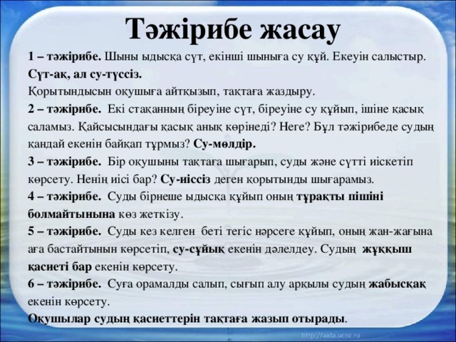 Тәжірибе жасау 1 – тәжірибе. Шыны ыдысқа сүт, екінші шыныға су құй. Екеуін салыстыр. Сүт-ақ, ал су-түссіз. Қорытындысын оқушыға айтқызып, тақтаға жаздыру. 2 – тәжірибе. Екі стақанның біреуіне сүт, біреуіне су құйып, ішіне қасық саламыз. Қайсысындағы қасық анық көрінеді? Неге? Бұл тәжірибеде судың қандай екенін байқап тұрмыз? Су-мөлдір. 3 – тәжірибе. Бір оқушыны тақтаға шығарып, суды және сүтті иіскетіп көрсету. Ненің иісі бар? Су-иіссіз деген қорытынды шығарамыз.  4 – тәжірибе. Суды бірнеше ыдысқа құйып оның тұрақты пішіні болмайтынына көз жеткізу. 5 – тәжірибе. Суды кез келген беті тегіс нәрсеге құйып, оның жан-жағына аға бастайтынын көрсетіп, су-сұйық екенін дәлелдеу. Судың жұққыш қасиеті бар екенін көрсету. 6 – тәжірибе. Суға орамалды салып, сығып алу арқылы судың жабысқақ екенін көрсету. Оқушылар судың қасиеттерін тақтаға жазып отырады . 