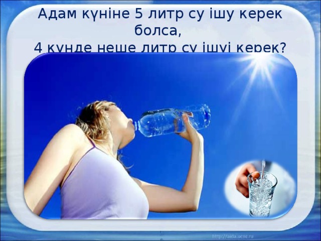 Адам күніне 5 литр су ішу керек болса,  4 күнде неше литр су ішуі керек? 