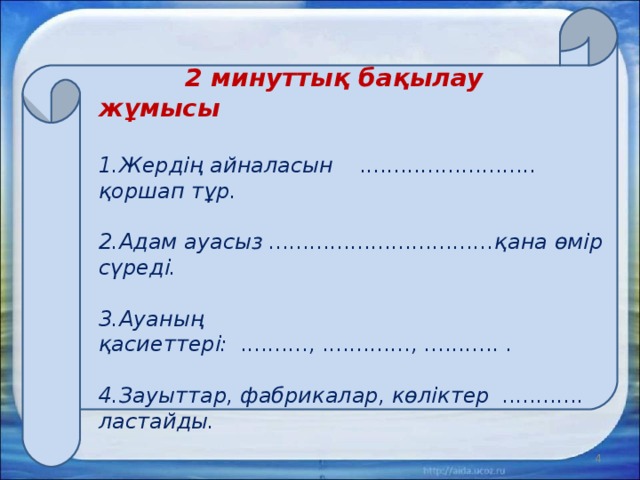     2 минуттық бақылау жұмысы   1.Жердің айналасын .......................... қоршап тұр.   2.Адам ауасыз .................................қана өмір сүреді.   3.Ауаның қасиеттері: .........., ............., ........... .   4.Зауыттар, фабрикалар, көліктер ............ ластайды.    