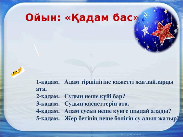 Ойын: «Қадам бас» 1-қадам. Адам тіршілігіне қажетті жағдайларды ата. 2-қадам. Судың неше күйі бар? 3-қадам. Судың қасиеттерін ата. 4-қадам. Адам сусыз неше күнге шыдай алады? 5-қадам. Жер бетінің неше бөлігін су алып жатыр?   