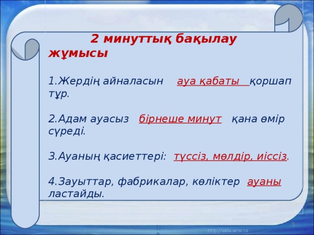     2 минуттық бақылау жұмысы   1.Жердің айналасын ауа қабаты қоршап тұр.   2.Адам ауасыз бірнеше минут қана өмір сүреді.   3.Ауаның қасиеттері: түссіз, мөлдір, иіссіз .   4.Зауыттар, фабрикалар, көліктер ауаны ластайды.    