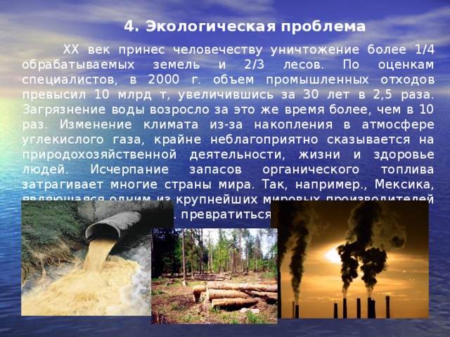 4. Экологическая проблема  ХХ век принес человечеству уничтожение более 1/4 обрабатываемых земель и 2/3 лесов. По оценкам специалистов, в 2000 г. объем промышленных отходов превысил 10 млрд т, увеличившись за 30 лет в 2,5 раза. Загрязнение воды возросло за это же время более, чем в 10 раз. Изменение климата из-за накопления в атмосфере углекислого газа, крайне неблагоприятно сказывается на природохозяйственной деятельности, жизни и здоровье людей. Исчерпание запасов органического топлива затрагивает многие страны мира. Так, например., Мексика, являющаяся одним из крупнейших мировых производителей нефти, может к 2030 г. превратиться в ее импортера. 