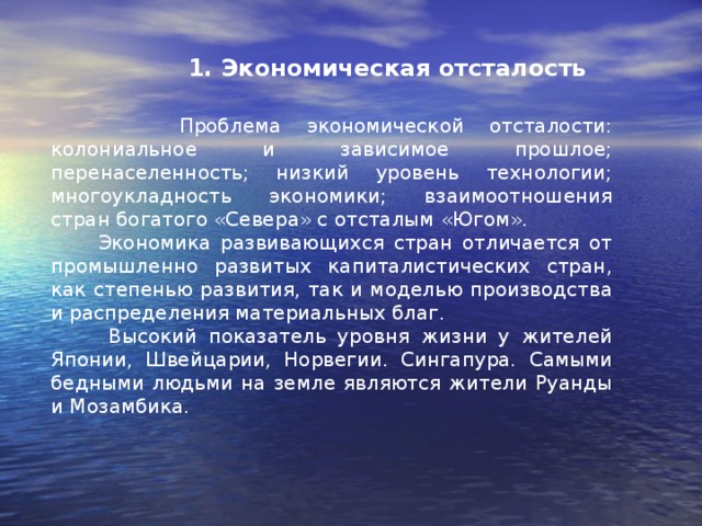 1. Экономическая отсталость  Проблема экономической отсталости: колониальное и зависимое прошлое; перенаселенность; низкий уровень технологии; многоукладность экономики; взаимоотношения стран богатого «Севера» с отсталым «Югом».  Экономика развивающихся стран отличается от промышленно развитых капиталистических стран, как степенью развития, так и моделью производства и распределения материальных благ.  Высокий показатель уровня жизни у жителей Японии, Швейцарии, Норвегии. Сингапура. Самыми бедными людьми на земле являются жители Руанды и Мозамбика.   