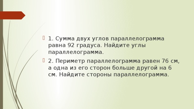 1. Сумма двух углов параллелограмма равна 92 градуса. Найдите углы параллелограмма. 2. Периметр параллелограмма равен 76 см, а одна из его сторон больше другой на 6 см. Найдите стороны параллелограмма. 