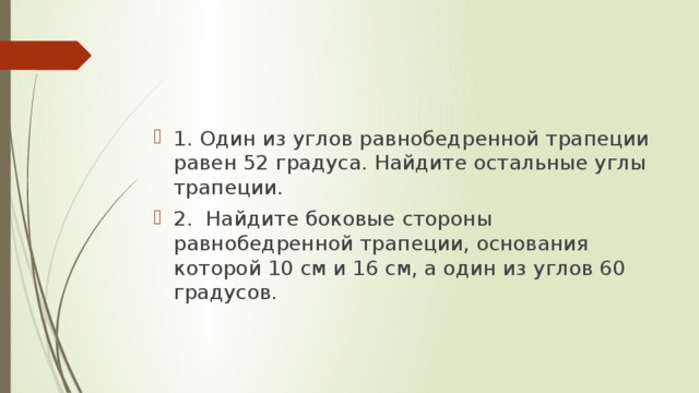 1. Один из углов равнобедренной трапеции равен 52 градуса. Найдите остальные углы трапеции. 2. Найдите боковые стороны равнобедренной трапеции, основания которой 10 см и 16 см, а один из углов 60 градусов. 
