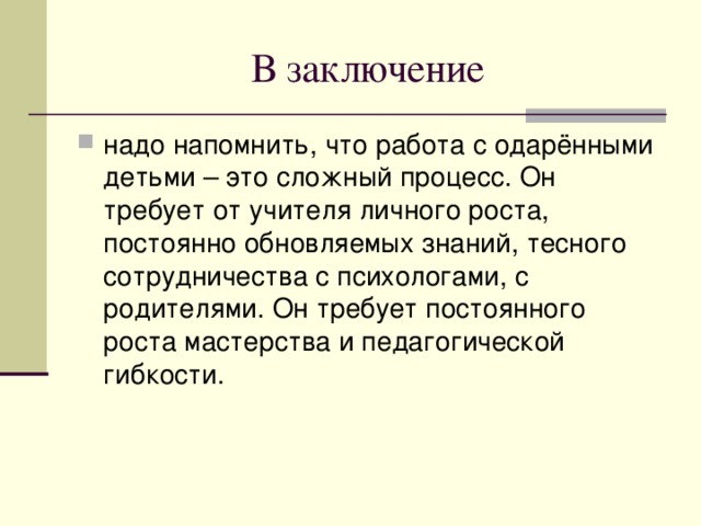 В заключение надо напомнить, что работа с одарёнными детьми – это сложный процесс. Он требует от учителя личного роста, постоянно обновляемых знаний, тесного сотрудничества с психологами, с родителями. Он требует постоянного роста мастерства и педагогической гибкости. 