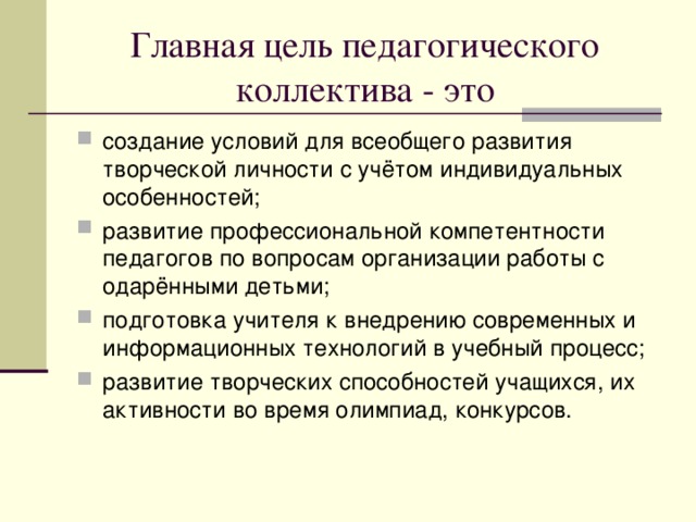Главная цель педагогического коллектива - это создание условий для всеобщего развития творческой личности с учётом индивидуальных особенностей ; развитие профессиональной компетентности педагогов по вопросам организации работы с одарёнными детьми ; подготовка учителя к внедрению современных и информационных технологий в учебный процесс ; развитие творческих способностей учащихся, их активности во время олимпиад, конкурсов. 