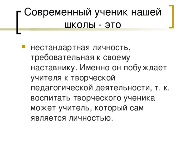 Современный ученик нашей школы - это нестандартная личность, требовательная к своему наставнику. Именно он побуждает учителя к творческой педагогической деятельности, т. к. воспитать творческого ученика может учитель, который сам является личностью. 