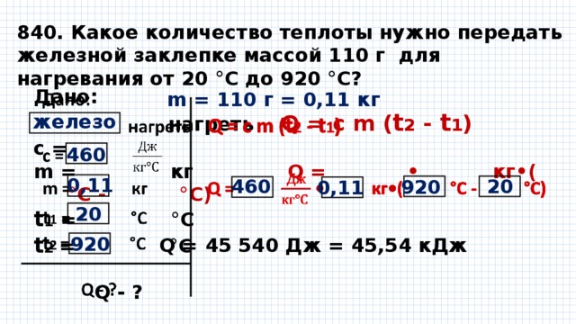 840. Какое количество теплоты нужно передать железной заклепке массой 110 г для нагревания от 20 °С до 920 °С? Дано:    нагреть Q = с m ( t 2 - t 1 ) с = m = кг Q = • кг•( °С - °С)  t 1 = °С t 2 = °С    Q - ?  m = 110 г = 0,11 кг железо 460 0,11 460 20 920 0,11 20 920 Q = 45 540 Дж = 45,54 кДж 