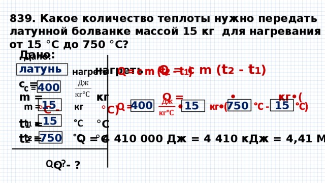 839. Какое количество теплоты нужно передать латунной болванке массой 15 кг для нагревания от 15 °С до 750 °С? Дано:    нагреть Q = с m ( t 2 - t 1 ) с = m = кг Q = • кг•( °С - °С)  t 1 = °С t 2 = °С    Q - ?   латунь 400 15 400 15 750 15 15 750 Q = 4 410 000 Дж = 4 410 кДж = 4,41 МДж 