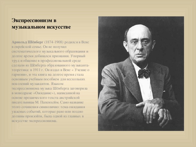 Экспрессионизм в музыкальном искусстве Арнольд Шёнберг (1874-1908) родился в Вене в еврейской семье. Он не получил систематического музыкального образования и долгое время добивался признания. Упорный труд и общение в профессиональной среде сделали из Шёнберга образованного музыканта-теоретика: в 1911 г. Он издал в Вене « Учение о гармони», и эта книга на долгое время стала основным учебным пособием для нескольких поколений музыкантов. Языком экспрессионизма музыка Шёнберга заговорила в монодраме «Ожидание»), написанной на основе прозаического текста австрийской писательницы М. Папенхейм. Само название этого сочинения символично: тема ожидания ужасных событий, которые рано или поздно должны произойти, была одной из главных в искусстве экспрессионизма. 