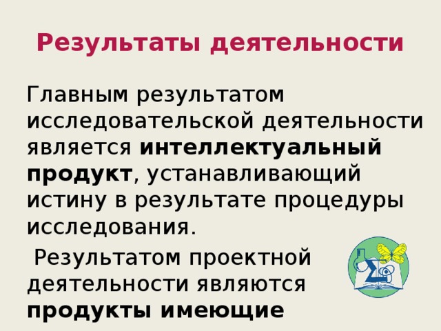 Результаты деятельности Главным результатом исследовательской деятельности является интеллектуальный продукт , устанавливающий истину в результате процедуры исследования.  Результатом проектной деятельности являются продукты имеющие практическую значимость . 