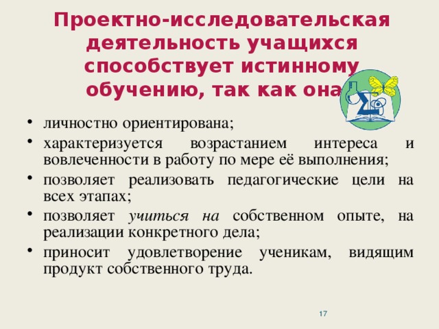 Проектно-исследовательская деятельность учащихся способствует истинному обучению, так как она: личностно ориентирована; характеризуется возрастанием интереса и вовлеченности в работу по мере её выполнения; позволяет реализовать педагогические цели на всех этапах; позволяет учиться на собственном опыте, на реализации конкретного дела; приносит удовлетворение ученикам, видящим продукт собственного труда.  