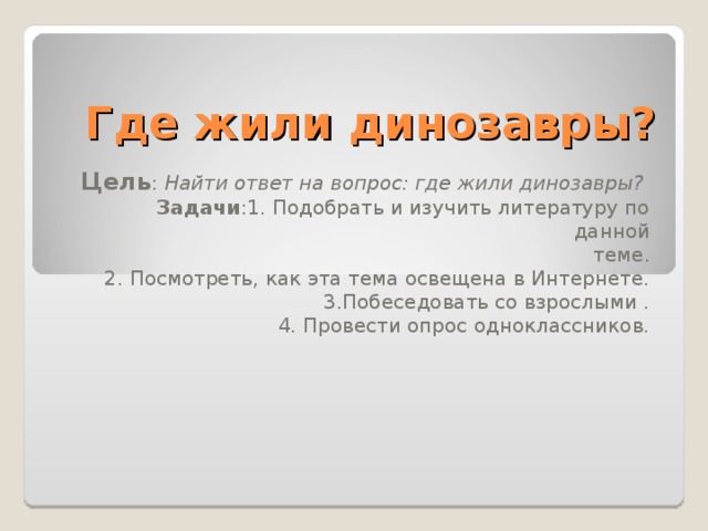 Где жили динозавры? Цель : Найти ответ на вопрос: где жили динозавры? Задачи :1. Подобрать и изучить литературу по данной  теме. 2. Посмотреть, как эта тема освещена в Интернете. 3.Побеседовать со взрослыми . 4. Провести опрос одноклассников. 